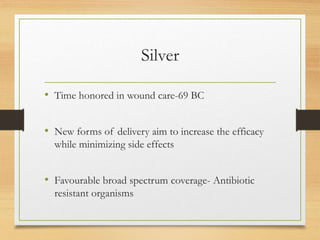 Silver
• Time honored in wound care-69 BC
• New forms of delivery aim to increase the efficacy
while minimizing side effects
• Favourable broad spectrum coverage- Antibiotic
resistant organisms
 