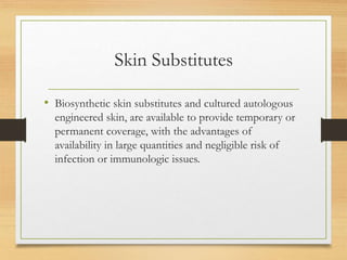 Skin Substitutes
• Biosynthetic skin substitutes and cultured autologous
engineered skin, are available to provide temporary or
permanent coverage, with the advantages of
availability in large quantities and negligible risk of
infection or immunologic issues.
 