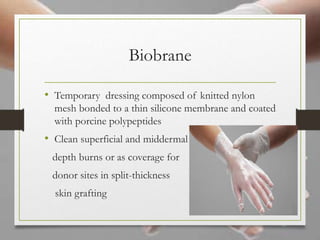 Biobrane
• Temporary dressing composed of knitted nylon
mesh bonded to a thin silicone membrane and coated
with porcine polypeptides
• Clean superficial and middermal
depth burns or as coverage for
donor sites in split-thickness
skin grafting
 