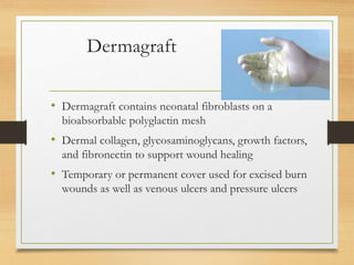 Dermagraft
• Dermagraft contains neonatal fibroblasts on a
bioabsorbable polyglactin mesh
• Dermal collagen, glycosaminoglycans, growth factors,
and fibronectin to support wound healing
• Temporary or permanent cover used for excised burn
wounds as well as venous ulcers and pressure ulcers
 