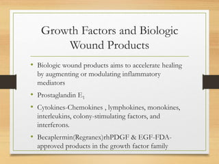 Growth Factors and Biologic
Wound Products
• Biologic wound products aims to accelerate healing
by augmenting or modulating inflammatory
mediators
• Prostaglandin E1
• Cytokines-Chemokines , lymphokines, monokines,
interleukins, colony-stimulating factors, and
interferons.
• Becaplermin(Regranex)rhPDGF & EGF-FDA-
approved products in the growth factor family
 