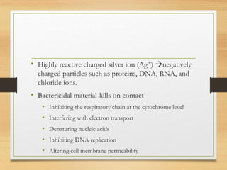 • Highly reactive charged silver ion (Ag+) negatively
charged particles such as proteins, DNA, RNA, and
chloride ions.
• Bactericidal material-kills on contact
• Inhibiting the respiratory chain at the cytochrome level
• Interfering with electron transport
• Denaturing nucleic acids
• Inhibiting DNA replication
• Altering cell membrane permeability
 