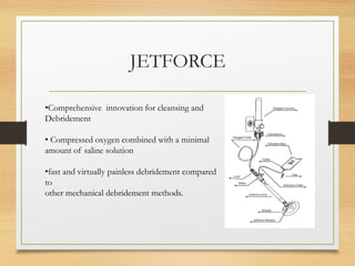 JETFORCE
•Comprehensive innovation for cleansing and
Debridement
• Compressed oxygen combined with a minimal
amount of saline solution
•fast and virtually painless debridement compared
to
other mechanical debridement methods.
 