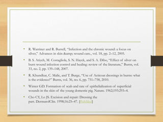 • R. Warriner and R. Burrell, “Infection and the chronic wound: a focus on
silver,” Advances in skin &amp; wound care., vol. 18, pp. 2–12, 2005.
• B. S. Atiyeh, M. Costagliola, S. N. Hayek, and S. A. Dibo, “Effect of silver on
burn wound infection control and healing: review of the literature,” Burns, vol.
33, no. 2, pp. 139–148, 2007.
• R. Khundkar, C. Malic, and T. Burge, “Use of Acticoat dressings in burns: what
is the evidence?” Burns, vol. 36, no. 6, pp. 751–758, 2010.
• Winter GD. Formation of scab and rate of epithelialization of superficial
wounds in the skin of the young domestic pig. Nature. 1962;193:293–4.
• Cho CY, Lo JS. Excision and repair: Dressing the
part. DermatolClin. 1998;16:25–47. [PubMed]
 