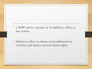 • ↓ MMP activity because of its inhibitory effect on
zinc activity
• Inhibitory effect on release of proinflammatory
cytokines and tumour necrosis factor–alpha
 
