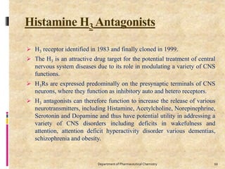 Histamine H3 Antagonists
 H3 receptor identified in 1983 and finally cloned in 1999.
 The H3 is an attractive drug target for the potential treatment of central
nervous system diseases due to its role in modulating a variety of CNS
functions.
 H3Rs are expressed predominally on the presynaptic terminals of CNS
neurons, where they function as inhibitory auto and hetero receptors.
 H3 antagonists can therefore function to increase the release of various
neurotransmitters, including Histamine, Acetylcholine, Norepinephrine,
Serotonin and Dopamine and thus have potential utility in addressing a
variety of CNS disorders including deficits in wakefulness and
attention, attention deficit hyperactivity disorder various dementias,
schizophrenia and obesity.
10Department of Pharmaceutical Chemistry
 
