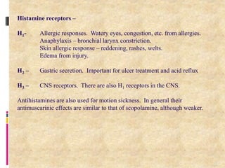13
Histamine receptors –
H1- Allergic responses. Watery eyes, congestion, etc. from allergies.
Anaphylaxis – bronchial larynx constriction.
Skin allergic response – reddening, rashes, welts.
Edema from injury.
H2 – Gastric secretion. Important for ulcer treatment and acid reflux
H3 – CNS receptors. There are also H1 receptors in the CNS.
Antihistamines are also used for motion sickness. In general their
antimuscarinic effects are similar to that of scopolamine, although weaker.
 