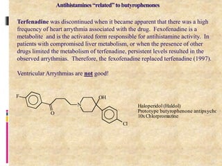 18
Terfenadine was discontinued when it became apparent that there was a high
frequency of heart arrythmia associated with the drug. Fexofenadine is a
metabolite and is the activated form responsible for antihistamine activity. In
patients with compromised liver metabolism, or when the presence of other
drugs limited the metabolism of terfenadine, persistent levels resulted in the
observed arrythmias. Therefore, the fexofenadine replaced terfenadine (1997).
Ventricular Arrythmias are not good!
N
OH
O
Cl
F
Haloperidol (Haldol)
Prototype butyrophenone antipsychotic
10xChlorpromazine
Antihistamines“related”tobutyrophenones
 