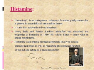 Histamine:
 Histamine(1) is an endogenous substance β-imidazoylethylamine that
is present in essentially all mammalian tissues.
 It is the first autocoids to be synthesized.
 Henry Dale and Patrick Laidlaw identified and described the
properties of histamine in 1910-1911 (from: histos = tissue, with an
amine constituent).
 Histamine is an organic nitrogen compound involved in local
immune responses as well as regulating physiological function
in the gut and acting as a neurotransmitter.
2Department of Pharmaceutical Chemistry
 