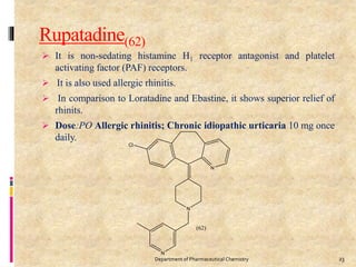 Rupatadine(62)
 It is non-sedating histamine H1 receptor antagonist and platelet
activating factor (PAF) receptors.
 It is also used allergic rhinitis.
 In comparison to Loratadine and Ebastine, it shows superior relief of
rhinits.
 Dose:PO Allergic rhinitis; Chronic idiopathic urticaria 10 mg once
daily.
23Department of Pharmaceutical Chemistry
 