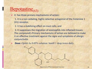 Bepotastine(63)
 It has three primary mechanisms of action:
1. It is a non-sedating, highly selective antagonist of the histamine 1
(H1) receptor,
2. It has a stabilizing effect on mast cells, and
3. It suppresses the migration of eosinophils into inflamed tissues.
The compound's Primary mechanisms of action are believed to make
it an effective treatment against the signs and symptoms of allergic
conjunctivitis.
 Dose: Ophth As 0.05% solution: Instill 1 drop twice daily.
24Department of Pharmaceutical Chemistry
 