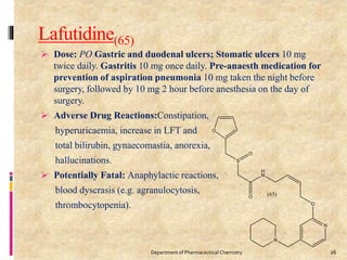 Lafutidine(65)
 Dose: PO Gastric and duodenal ulcers; Stomatic ulcers 10 mg
twice daily. Gastritis 10 mg once daily. Pre-anaesth medication for
prevention of aspiration pneumonia 10 mg taken the night before
surgery, followed by 10 mg 2 hour before anesthesia on the day of
surgery.
 Adverse Drug Reactions:Constipation,
hyperuricaemia, increase in LFT and
total bilirubin, gynaecomastia, anorexia,
hallucinations.
 Potentially Fatal: Anaphylactic reactions,
blood dyscrasis (e.g. agranulocytosis,
thrombocytopenia).
26Department of Pharmaceutical Chemistry
 