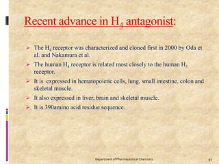 Recent advance in H4 antagonist:
 The H4 receptor was characterized and cloned first in 2000 by Oda et
al. and Nakamura et al.
 The human H4 receptor is related most closely to the human H3
receptor.
 It is expressed in hematopoietic cells, lung, small intestine, colon and
skeletal muscle.
 It also expressed in liver, brain and skeletal muscle.
 It is 390amino acid residue sequence.
Department of Pharmaceutical Chemistry 41
 