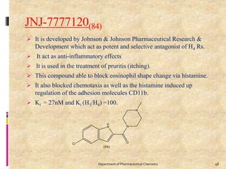 JNJ-7777120(84)
 It is developed by Johnson & Johnson Pharmaceutical Research &
Development which act as potent and selective antagonist of H4 Rs.
 It act as anti-inflammatory effects
 It is used in the treatment of pruritis (itching).
 This compound able to block eosinophil shape change via histamine.
 It also blocked chemotaxis as well as the histamine induced up
regulation of the adhesion molecules CD11b.
 Ki = 27nM and Ki (H3/H4) =100.
46Department of Pharmaceutical Chemistry
 