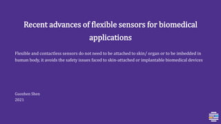 Recent advances of flexible sensors for biomedical
applications
Flexible and contactless sensors do not need to be attached to skin/ organ or to be imbedded in
human body, it avoids the safety issues faced to skin-attached or implantable biomedical devices
Guozhen Shen
2021
 