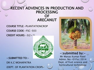 RECENT ADVENCES IN PRODUCTION AND
PROCESSING
OF
ARECANUT
COURSE TITLE:-PLANTATIONCROP
COURSE CODE:-FSC-503
CREDIT HOURS:-3(2+1)
-:SUBMITTED TO:-
DR K.C MOHAPATRA
(DEPT. OF PLANTATION CROP)
-:submitted by:-
Mr Manas Kumar Patel
Admn. No:-01Fsc/2014
Dept. of fruit science and
horticultural technology
 