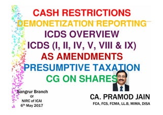 CA. PRAMOD JAIN
FCA, FCS, FCMA, LL.B, MIMA, DISA
CA. PRAMOD JAIN
FCA, FCS, FCMA, LL.B, MIMA, DISA
Sangrur Branch
Of
NIRC of ICAI
6th May 2017
Sangrur Branch
Of
NIRC of ICAI
6th May 2017
CASH RESTRICTIONS
DEMONETIZATION REPORTING
ICDS OVERVIEW
ICDS (I, II, IV, V, VIII & IX)
AS AMENDMENTS
PRESUMPTIVE TAXATION
CG ON SHARES
 
