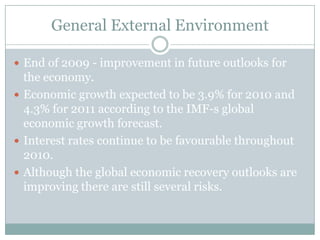 General External EnvironmentEnd of 2009 - improvement in future outlooks for the economy.Economic growth expected to be 3.9% for 2010 and 4.3% for 2011 according to the IMF-s global economic growth forecast.Interest rates continue to be favourable throughout 2010.Although the global economic recovery outlooks are improving there are still several risks.