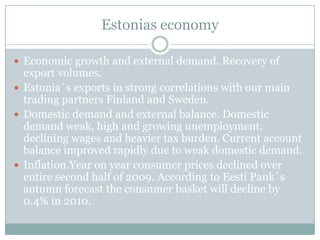 Estonias economyEconomic growth and external demand. Recovery of export volumes.Estonia`s exports in strong correlations with our main trading partners Finland and Sweden.Domestic demand and external balance. Domestic demand weak, high and growing unemployment, declining wages and heavier tax burden. Current account balance improved rapidly due to weak domestic demand.Inflation.Year on year consumer prices declined over entire second half of 2009. According to Eesti Pank`s autumn forecast the consumer basket will decline by 0.4% in 2010.