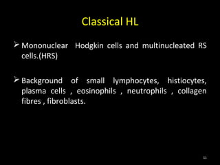 Classical HL
 Mononuclear Hodgkin cells and multinucleated RS
  cells.(HRS)

 Background of small lymphocytes, histiocytes,
  plasma cells , eosinophils , neutrophils , collagen
  fibres , fibroblasts.




                                                    11
 