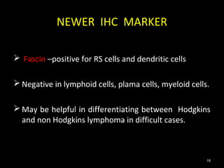 NEWER IHC MARKER

 Fascin –positive for RS cells and dendritic cells

 Negative in lymphoid cells, plama cells, myeloid cells.

 May be helpful in differentiating between Hodgkins
  and non Hodgkins lymphoma in difficult cases.



                                                        18
 