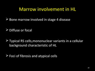 Marrow involvement in HL
 Bone marrow involved in stage 4 disease

 Diffuse or focal

 Typical RS cells,mononuclear variants in a cellular
  background characteristic of HL

 Foci of fibrosis and atypical cells


                                                        20
 
