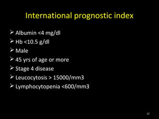 International prognostic index
 Albumin <4 mg/dl
 Hb <10.5 g/dl
 Male
 45 yrs of age or more
 Stage 4 disease
 Leucocytosis > 15000/mm3
 Lymphocytopenia <600/mm3



                                      22
 