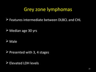 Grey zone lymphomas
 Features intermediate between DLBCL and CHL

 Median age 30 yrs

 Male

 Presented with 3, 4 stages

 Elevated LDH levels
                                                23
 