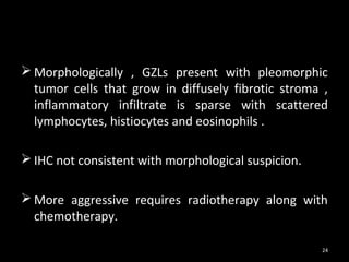 Morphologically , GZLs present with pleomorphic
  tumor cells that grow in diffusely fibrotic stroma ,
  inflammatory infiltrate is sparse with scattered
  lymphocytes, histiocytes and eosinophils .

 IHC not consistent with morphological suspicion.

 More aggressive requires radiotherapy along with
  chemotherapy.

                                                     24
 