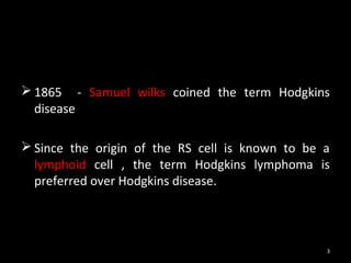  1865 - Samuel wilks coined the term Hodgkins
  disease

 Since the origin of the RS cell is known to be a
  lymphoid cell , the term Hodgkins lymphoma is
  preferred over Hodgkins disease.



                                                 3
 
