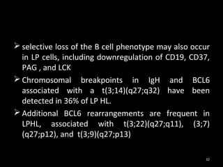  selective loss of the B cell phenotype may also occur
  in LP cells, including downregulation of CD19, CD37,
  PAG , and LCK
 Chromosomal breakpoints in IgH and BCL6
  associated with a t(3;14)(q27;q32) have been
  detected in 36% of LP HL.
 Additional BCL6 rearrangements are frequent in
  LPHL, associated with t(3;22)(q27;q11), (3;7)
  (q27;p12), and t(3;9)(q27;p13)

                                                     32
 