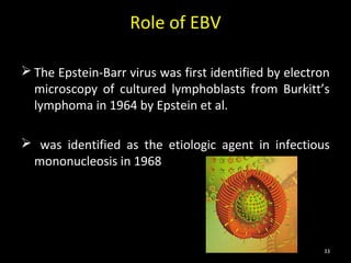 Role of EBV

 The Epstein-Barr virus was first identified by electron
  microscopy of cultured lymphoblasts from Burkitt’s
  lymphoma in 1964 by Epstein et al.

 was identified as the etiologic agent in infectious
 mononucleosis in 1968




                                                       33
 