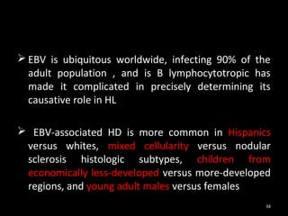  EBV is ubiquitous worldwide, infecting 90% of the
  adult population , and is B lymphocytotropic has
  made it complicated in precisely determining its
  causative role in HL

 EBV-associated HD is more common in Hispanics
 versus whites, mixed cellularity versus nodular
 sclerosis histologic subtypes, children from
 economically less-developed versus more-developed
 regions, and young adult males versus females
                                                  34
 