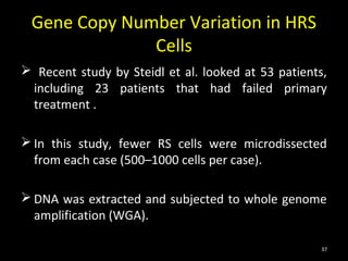 Gene Copy Number Variation in HRS
              Cells
 Recent study by Steidl et al. looked at 53 patients,
 including 23 patients that had failed primary
 treatment .

 In this study, fewer RS cells were microdissected
  from each case (500–1000 cells per case).

 DNA was extracted and subjected to whole genome
  amplification (WGA).

                                                    37
 