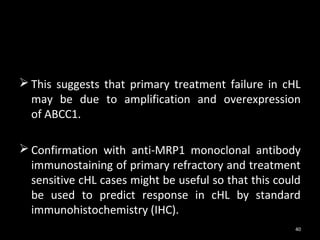 This suggests that primary treatment failure in cHL
  may be due to amplification and overexpression
  of ABCC1.

 Confirmation with anti-MRP1 monoclonal antibody
  immunostaining of primary refractory and treatment
  sensitive cHL cases might be useful so that this could
  be used to predict response in cHL by standard
  immunohistochemistry (IHC).
                                                      40
 