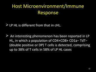 Host Microenvironment/Immune
               Response

 LP HL is different from that in cHL.

 An interesting phenomenon has been reported in LP
 HL, in which a population of CD4+CD8+ CD1a− TdT−
 (double positive or DP) T cells is detected, comprising
 up to 38% of T cells in 58% of LP HL cases



                                                       42
 