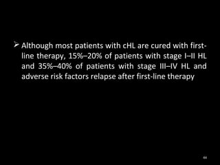  Although most patients with cHL are cured with first-
  line therapy, 15%–20% of patients with stage I–II HL
  and 35%–40% of patients with stage III–IV HL and
  adverse risk factors relapse after first-line therapy




                                                     44
 