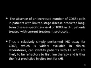  The absence of an increased number of CD68+ cells
 in patients with limited-stage disease predicted long-
 term disease-specific survival of 100% in cHL patients
 treated with current treatment protocols .

 Thus a relatively simply performed IHC assay for
  CD68, which is widely available in clinical
  laboratories, can identify patients with HL who are
  likely to be refractory to first line therapy and is thus
  the first predictive in vitro test for cHL
                                                         46
 