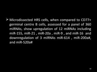  Microdissected HRS cells, when compared to CD77+
  germinal centre B cells, assessed for a panel of 360
  miRNAs, show upregulation of 12 miRNAs including
  miR-155, miR-21 , miR-20a , miR-9 , and miR-16 and
  downregulation of 3 miRNAs miR-614 , miR-200a#,
  and miR-520a#




                                                     50
 