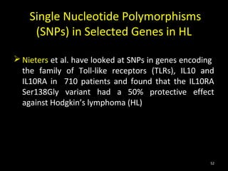 Single Nucleotide Polymorphisms
     (SNPs) in Selected Genes in HL

 Nieters et al. have looked at SNPs in genes encoding
  the family of Toll-like receptors (TLRs), IL10 and
  IL10RA in 710 patients and found that the IL10RA
  Ser138Gly variant had a 50% protective effect
  against Hodgkin’s lymphoma (HL)




                                                     52
 