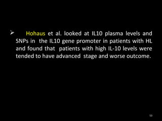        Hohaus et al. looked at IL10 plasma levels and
    SNPs in the IL10 gene promoter in patients with HL
    and found that patients with high IL-10 levels were
    tended to have advanced stage and worse outcome.




                                                     53
 