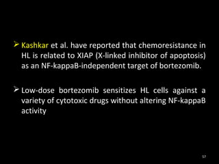  Kashkar et al. have reported that chemoresistance in
  HL is related to XIAP (X-linked inhibitor of apoptosis)
  as an NF-kappaB-independent target of bortezomib.

 Low-dose bortezomib sensitizes HL cells against a
  variety of cytotoxic drugs without altering NF-kappaB
  activity




                                                       57
 