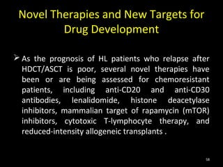Novel Therapies and New Targets for
         Drug Development

 As the prognosis of HL patients who relapse after
  HDCT/ASCT is poor, several novel therapies have
  been or are being assessed for chemoresistant
  patients, including anti-CD20 and anti-CD30
  antibodies, lenalidomide, histone deacetylase
  inhibitors, mammalian target of rapamycin (mTOR)
  inhibitors, cytotoxic T-lymphocyte therapy, and
  reduced-intensity allogeneic transplants .


                                                  58
 