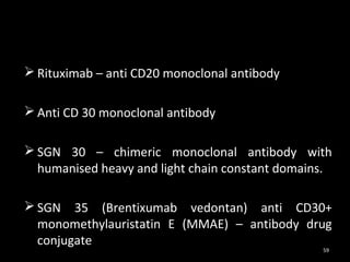  Rituximab – anti CD20 monoclonal antibody

 Anti CD 30 monoclonal antibody

 SGN 30 – chimeric monoclonal antibody with
  humanised heavy and light chain constant domains.

 SGN 35 (Brentixumab vedontan) anti CD30+
  monomethylauristatin E (MMAE) – antibody drug
  conjugate
                                                 59
 