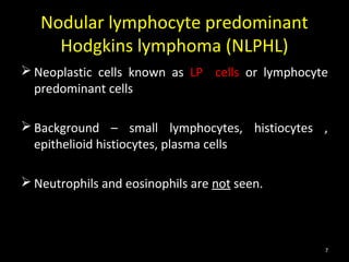 Nodular lymphocyte predominant
     Hodgkins lymphoma (NLPHL)
 Neoplastic cells known as LP cells or lymphocyte
  predominant cells

 Background – small lymphocytes, histiocytes ,
  epithelioid histiocytes, plasma cells

 Neutrophils and eosinophils are not seen.



                                                 7
 