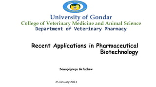 University of Gondar
College of Veterinary Medicine and Animal Science
Department of Veterinary Pharmacy
Recent Applications in Pharmaceutical
Biotechnology
25 January 2023
Sewagegnegu Getachew
 