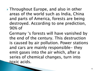 

Throughout Europe, and also in other
areas of the world such as India, China
and parts of America, forests are being
destroyed. According to one prediction,
90% of
Germany ‘s forests will have vanished by
the end of the century. This destruction
is caused by air pollution. Power stations
and cars are mainly responsible- they
emit gases into the air which, after a
series of chemical changes, turn into
toxic acids.
10

 