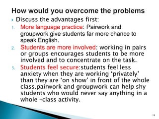 Discuss the advantages first:
1. More language practice: Pairwork and
groupwork give students far more chance to
speak English.
2. Students are more involved: working in pairs
or groups encourages students to be more
involved and to concentrate on the task.
3. Students feel secure:students feel less
anxiety when they are working ‘privately’
than they are ‘on show’ in front of the whole
class.pairwork and groupwork can help shy
students who would never say anything in a
whole –class activity.


14

 