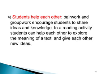 4) Students help each other: pairwork and

groupwork encourage students to share
ideas and knowledge. In a reading activity
students can help each other to explore
the meaning of a text, and give each other
new ideas.

15

 