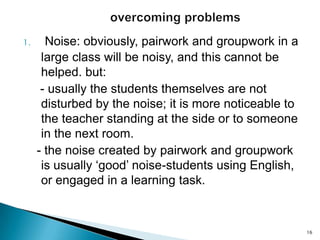 1.

Noise: obviously, pairwork and groupwork in a
large class will be noisy, and this cannot be
helped. but:
- usually the students themselves are not
disturbed by the noise; it is more noticeable to
the teacher standing at the side or to someone
in the next room.
- the noise created by pairwork and groupwork
is usually ‘good’ noise-students using English,
or engaged in a learning task.

16

 